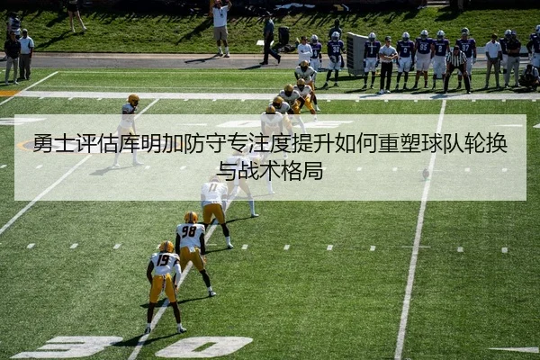 勇士评估库明加防守专注度提升如何重塑球队轮换与战术格局