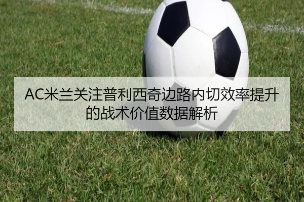 AC米兰关注普利西奇边路内切效率提升的战术价值数据解析