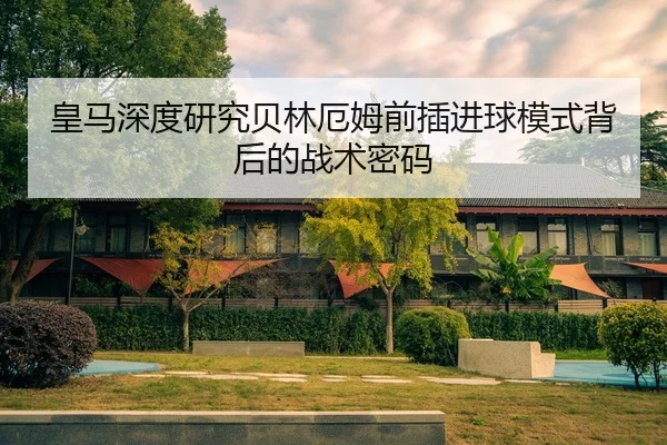 皇马深度研究贝林厄姆前插进球模式背后的战术密码