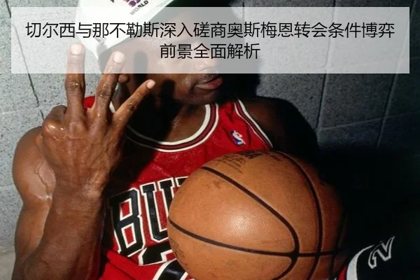 切尔西与那不勒斯深入磋商奥斯梅恩转会条件博弈前景全面解析