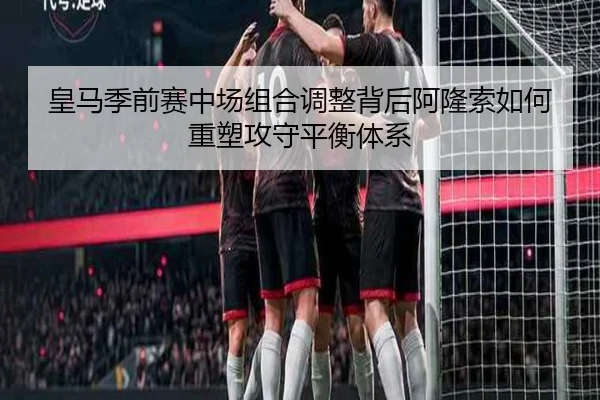 皇马季前赛中场组合调整背后阿隆索如何重塑攻守平衡体系